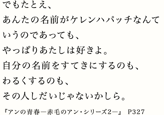 でもたとえ、あんたの名前がケレンハパッチなんていうのであっても、やっぱりあたしは好きよ。自分の名前をすてきにするのも、わるくするのも、その人しだいじゃないかしら。『アンの青春―赤毛のアン・シリーズ2―』 P327