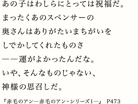 あの子はわしらにとっては祝福だ。まったくあのスペンサーの奥さんはありがたいまちがいをしでかしてくれたものさ――運がよかったんだな。いや、そんなものじゃない、神様の思召しだ。『赤毛のアン―赤毛のアン・シリーズ1―』 P473
