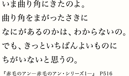 いま曲り角にきたのよ。曲り角をまがったさきになにがあるのかは、わからないの。でも、きっといちばんよいものにちがいないと思うの。『赤毛のアン―赤毛のアン・シリーズ1―』 P516