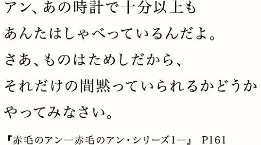 アン、あの時計で十分以上もあんたはしゃべっているんだよ。さあ、ものはためしだから、それだけの間黙っていられるかどうかやってみなさい。『赤毛のアン―赤毛のアン・シリーズ1―』 P161