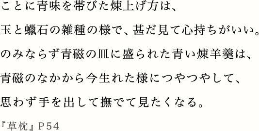 ことに青味を帯びた煉上げ方は、玉と蠟石の雑種の様で、甚だ見て心持ちがいい。のみならず青磁の皿に盛られた青い煉羊羹は、青磁のなかから今生れた様につやつやして、思わず手を出して撫でて見たくなる。『草枕』P54