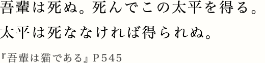 吾輩は死ぬ。死んでこの太平を得る。太平は死ななければ得られぬ。『吾輩は猫である』P545