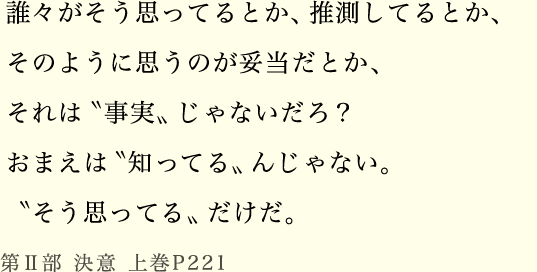 誰々がそう思ってるとか、推測してるとか、そのように思うのが妥当だとか、それは〝事実〟じゃないだろ？おまえは〝知ってる〟んじゃない。〝そう思ってる〟だけだ。第Ⅱ部 決意 上巻P221
